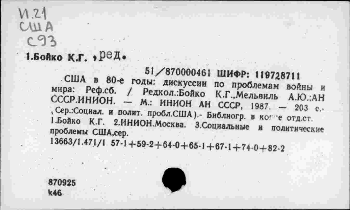 ﻿\л.*М
ОША
сэъ
1.Бойко к.г. *РеД*
о« 51/870000461 ШИФР: 119728711 мипаШАр₽жЛ°'е /ГОДоЫ: ДИС*уссии по проблемам войны и Гссринип!?' 1 Редкол:Бойк° К.Г.Мельвиль А.Ю.;АН СССР.ИНИОН. - М.: ИНИОН АН СССР, 1987 - 203 с , Сер.:Социал. и полит. пробл.США).- Библиогр. в кос е отд ст '^ЙК° ™.2 ИНИОН Москва- З.Социальные и политические проблемы США,сер.
13663/1.471/1 57-1 +59-2+64-0+65-1 +67-1 +74-0+82-2
870925
446